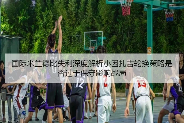 国际米兰德比失利深度解析小因扎吉轮换策略是否过于保守影响战局