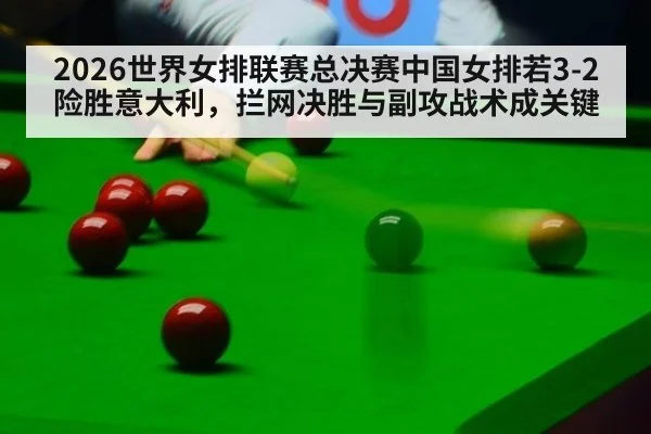 2026世界女排联赛总决赛中国女排若3-2险胜意大利,拦网决胜与副攻战术成关键