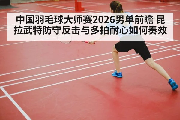 中国羽毛球大师赛2026男单前瞻 昆拉武特防守反击与多拍耐心如何奏效