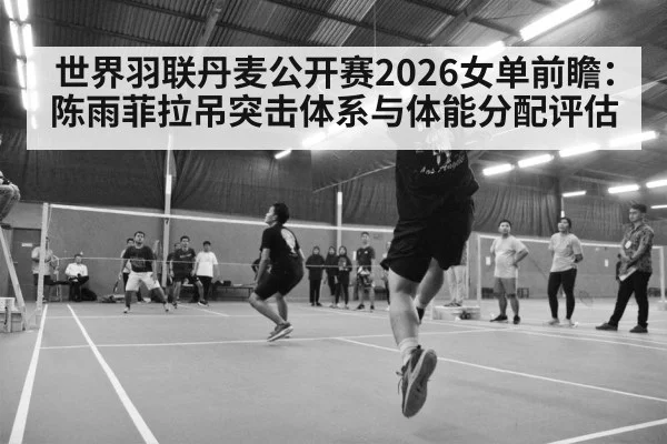 世界羽联丹麦公开赛2026女单前瞻：陈雨菲拉吊突击体系与体能分配评估